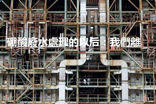 硼酸廢水處理的以后：我們離零排放還有多遠(yuǎn)？